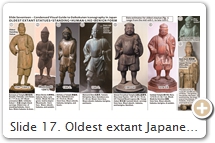 Slide 17. Oldest extant Japanese statues of standing human-like form. All have clenched fist on right hip. All hold a treasure sack containing inexhaustible wealth (e.g., money, food, wisdom). Iyanaga Nobumi 彌永信美 says: "The standing form with sack is generally of Shingon temples, the seated form generally of Tendai derivation." As for figure #2 above, Iyanaga doubts the identification of Daikokuten with Ōkuninushi (Slide 35) at this early date. He gives two reasons: “Ōkuninushi is one of the main characters in the Kojiki 古事記 (Record of Ancient Matters; 712 CE). But the Kojiki was not well known in medieval times. It was, in fact, largely ignored. Also, old kami statues were rarely named, except Hachiman.” See Slide 25. The Kojiki, incidentally, lingered in obscurity until the late 17th C. CE, when it was resurrected & “canonized” by the emerging Shinto discourse, in which Ōkuninushi (Slide 35) was elevated to supreme Shinto god. SOURCES (last access Aug. 2017): (1) Dazaifu City.  Scholar Yamashita Ritsu 山下立 thinks the statue dates to the last half of the 10th C. CE or early 11th C. [See March 1991, "Special Exhibit: Daikokuten & Benzaiten" 特別陳列・大黒天と弁才天, Biwako Bunkakan Museum 滋賀県立琵琶湖文化館 (Shiga).  In contrast, the Kyushu Nat’l Museum dates it to the late 12th C., while deceased scholars Kita Sadakichi 喜田貞吉 (1871-1939) & Nakagawa Zenkyō 中川善教 (1907-1990) dated it to the 9th C. This latter date seems unlikely, as the earliest Japanese text to mention the standing form is the 10th-C. Yōson Dōjō-Kan 要尊道場観 [T.2468.78] by Shun-nyū 淳祐 (890–953). See Iyanaga, pp. 346-347, for above citations. (2)  Nara Pref. Museum of Art Exhibit 大古事記展, Oct. 18-Dec. 14, 2014 & ぶっちゃけ古事記. (3) Kōfukji Temple 興福寺. (4) Matsuo Dera 松尾寺. (5) Hiezan Enryakuji Temple 比叡山延暦寺 & Biwako Visitors Info Desk. (6) Kanazawa Bunko 金沢文庫, Exhibit Catalog (Dec. 9 - Feb. 5, 2012), “Messages Within: The World of Icons Hidden Inside Buddhist Statues” 仏像からのメッセジ－像内納入品の世界, pp. 15-17. A Kakebotoke 懸仏 (aka Zōnai Nōnyūhin 像内納入品) of Benzaiten playing a biwa was found inside the statue. Carved by Zenshun 善春 (active 13th C.) at the behest of monk Eison 叡尊 (1201-90) after the latter had a vision of Mahākāla. (7) Tōji Temple Special Exhibit, 2011 (March 20 to May 25), 東寺の五大尊像. (8) Tokyo Nat’l Museum, Exhibit Catalog, “Ise Jingu & Treasures of Shinto.” July 2009, p. 144.  