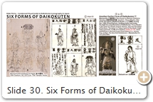 Slide 30. Six Forms of Daikokuten (Roku Daikokuten 六大黒天). The origin of this grouping is unclear, but extant art points to the late Muromachi era. The grouping mimics earlier sets of Six Kannon and Six Jizō (the latter two sets appeared in the 10th century). The number six represents the six realms of karmic rebirth (Rokudō 六道), also known as the  cycle of suffering (saṃsāra). The function of the Six Kannon and Six Jizō is to assist people in each of the six realms of karmic rebirth. Daikokuten’s close association with death and the graveyard (Slide 10) was probably the catalyst for creating a group of Six Daikokuten. The six are: (1) Biku Daikoku 比丘大黒, a priest, mallet in right hand, vajra-hilted sword in left, said to be Mahādeva (the Buddha in a previous incarnation), a kitchen guardian; (2) Ōikara Daikoku 王子迦羅大黒, princely figure, sword in right hand, vajra in left, son of Śiva; (3) Yakṣa Daikoku 夜叉大黒, princely figure, holds wheel of law in right hand, subdues demons; (4) Mahākāla Daikoku-nyo 摩伽迦羅大黒如 or 摩訶迦羅大黑女, female, bale of rice on head, wears Chinese robe, manifestation of Hindu goddess Kālī (wife of Śiva; aka Durgā); in esoteric cults, Daikokuten is the masculine form of Kālī; (5) Shinda Daikoku 信陀大黒 or 眞陀大黑, boy holding wish-granting jewel (Skt = cintāmaṇi), which symbolizes the bestowal of fortune; (6) Makara Daikoku 摩伽羅大黑, mallet in right hand, money bag slung over back, standing atop lotus leaf. In modern times, Daikokuten is nearly always shown standing or sitting atop rice bales. SOURCES (last access Sept. 2017): (1) Exhibit catalog, National Treasures of Tōji Temple; in Celebration of the Temple’s 1200th Anniversary 東寺国宝展, 1995, p. 119, p. 219. Also see TZ.7.3134.F7 (op. 0589-0590). (2) Butsuzō-zu-i 仏像図彙 (Collected Illustrations of Buddhist Images), 1690 CE. (3) Temple catalog, Buddhist Deities of Sanjūsangendō 三十三間堂の佛たち, Published by Asukaen, Dec. 2003, p. 21, p. 51. (4) Butsuzō-zu-i 仏像図彙, 1690 CE. Click here for details on the Nijūhachi Bushū 二十八部衆 (28 Legions Serving 1,000-Armed Kannon).