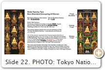 Slide 22. PHOTO: Tokyo National Museum. For more on the Mandala of Eleven Venerables and its impact on the evolution of the Thirteen Buddhist Deities, see Takeda Kazuaki 武田和昭, Concerning the Origins of the Thirteen Buddhist Deities: Their Development from the Mandala of Eleven Venerables, pp. 22-24, Jūsanbutsu zu no seiritsu ni tsuite: Jūichison mandara zu kara no tenkai 十三仏図の成立について：十一尊曼荼羅図からの展開. Mikkyō Bunka 169 (Feb. 1990). Also see Takeda’s 1994 article Reconsideration on the Genesis of Jūsanbutsu Paintings of the Thirteen Buddhas, Jūsanbutsu zu no seiritsu saikō: Okayama, Kiyamaji zō jūō jū honjibutsu zu o chūshin to shite 十三仏図の成立再考: 岡山・木山寺蔵十王十本地仏図を中心として. Published by Mikkyō Bunka 密教文化 188, pp. 29-60. See also Takeda’s 1997 article  Iconographic Development of the Ten Kings’ Sūtra: Centering on the Illustrated Ten-Kings’ Sūtra Paintings of Hirokawa-dera in Osaka, Yoshujūō shōshichikyō no zuzōteki tenkai: Ōsaka Hirokawadera zō Jūō kyō hensōzu o chūshin to shite 預修十王生七経の図像的展開: 大阪・弘川寺蔵十王経変相図を中心として. Published by Museum 547, pp. 5-27. Takeda traces the general evolution of the Thirteen Buddhist Deities as follows: ten kings with ten buddhas; ten kings with eleven buddhas; eleven buddhas (the kings vanish); and finally, thirteen buddhas.