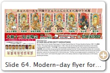 Slide 64. Modern-day flyer for the Yamato Pilgrimage to the Thirteen Buddhist Deities 大和十三仏霊場, Nara. This pilgrimage was established in 1982. Standard Grouping. Here we see the Eight Buddhist Guardians of the Zodiac (Ichidai Mamori Honzon 一代守本尊). This group of eight appears in the 1783 version of the Butsuzō-zu-i 仏像図彙 (frame 70) and is an Edo-era grouping that sprang from the Thirteen Buddhist Deities (for it includes eight of the thirteen). These eight Buddhist deities are associated with the twelve animals of the Chinese Zodiac calendar. Each deity is associated with a specific Zodiac animal and serves as the protector (guardian, patron) for all people born in that animal year. Among the eight, four guard the four cardinal directions while four others guard the four semi-directions (the latter four are each associated with two animals, thus covering all 12 zodiac creatures). SOURCES: Flyer Image /// Site List /// Date Established.