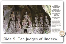Slide 9. Ten Judges of Underworld with Jizō (in center). Late 12th Century. Stone statues at Usuki, Ōita, Japan. PHOTO: JapanTravel. Says Hank Glassman, pp. 18-19: "The idea that Jizō and Enma (lord of the world of the dead) are different manifestations of the same entity stems from the Japanese practice, well established by the time of the composition of The Scripture on Jizō and the Ten Kings, of drawing equivalencies between Buddhist deities and local ones......The equivalence between Jizō and Enma was one that was extremely well known and widely cited in premodern Japan in both text and image. In Chinese and Korean paintings of the ten kings, Jizō was often accorded a central position. What is quite different in Japan is that Jizō is represented at the court of Enma, the fifth and greatest king, where he pleads on behalf of the deceased.....The immense popularity of Jizō in medieval and early modern Japan was fueled in large part by the belief that Jizō was the best advocate for the sinner being judged before the magistrate Enma, since Jizō was in fact the alter ego of this terrifying and intimidating judge. This relationship, described in the The Scripture on Jizō and the Ten Kings, is made explicit in Japanese paintings of Enma or Jizō. [Slides 10~11]