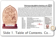 Slide 1. Table of Contents. Condensed Visual Guide to Japan's Thirteen Buddhist Deities (Jūsanbutsu 十三仏). Cover photo shows modern piece for the family altar (butsudan 仏壇), used during Obon お盆 and other special times when praying for one's ancestors or living relatives or oneself (see Slide 59.) █ ABOUT THE AUTHOR. Mark Schumacher is an independent researcher who moved to Kamakura (Japan) in 1993 and still lives there today. His site, The A-to-Z Photo Dictionary of Japanese Religious Statuary, has been online since 1995. It is widely referenced by universities, museums, art historians, Buddhist practitioners, & lay people from around the world. The site's focus is medieval Japanese religious art, primarily Buddhist, but it also catalogs art from Shintō, Shugendō, Taoist, & other traditions. The site is constantly updated. As of August 2018, it contained 400+ deities & 4,000+ annotated photos of statuary from Kamakura, Nara, Kyoto, & elsewhere in Japan. I am not associated with any educational institution, private corporation, governmental agency, or religious group. I am a single individual, working at my own pace, limited by my own inadequacies. No one is looking over my shoulder, so I must accept full responsibility for any inaccuracies. I welcome feedback, good or bad. If you discover errors, please contact me. I rely on Chinese, Japanese & English sources. I cannot read Korean, Tibetan, Sanskrit, or Central Asian languages, so I must consult secondary sources of scholarship to underpin my findings. █ RESOURCES. To learn about the individual deities, please see the A-to-Z Photo Dictionary of Japanese Religious Art, or JAANUS (Japanese Architecture & Art Net Users System, or Digital Dictionary of Buddhism (login = guest). █ KEYWORDS. 十三仏 or 十三佛・十王・七七斎・七七日・中有・中陰・六齋日・六道 ・十斎日仏・三十日秘仏・本地垂迹 ・兵範記・中有記・ 預修十王生七経 ・地蔵十王経 ・佛説地藏菩薩發心因縁十王經・弘法大師逆修日記事 ・下学集.   .   