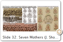 Slide 32. Seven Mothers (J. Shomoten 諸母天, Shichimoten 七母天, Shichi Shimai 七姉妹, Shichi Matari 七摩怛里). “Matari” is derived from Sanskrit Mātṛ or Mātṛkā, meaning “mother.” There are groupings of 7, 8, or more mothers. The 7 were originally demonesses, but once integrated into the Hindu & Buddhist pantheons, they were “tamed” & depicted as beautiful maidens. Says Faure (p. 68): “This evolution led to a distinction between two types of Mothers, the old (malevolent) & the new (benevolent).” Their origin can be traced to old Hindu myths. In the Sanskrit epic Mahābhārata, the 7 Mothers are associated with Skanda (Śiva’s son) & feared as killers of human children. In the Sanskrit Śiva Purāṇa, Śiva is battling Andhaka (an Asura 阿修羅 demon king). When wounded, Andhaka’s blood falls to the ground & produces his clones. To defeat Andhaka, Śiva & other gods create their śakti (female versions) to catch & drink the blood before it hits the ground. Andhaka repents and becomes leader of Śiva’s horde. This latter myth describes in a nutshell the origin of the 7 mothers & their linkage to M/D. In Asian art, the 7 often appear with Śiva (Mahākāla/Daikokuten, M/D) & Vināyaka/Gaṇeśa (V/G, Śiva’s son; Slides 14-15). This group of 7 mothers provides [perhaps] a precedent for M/D's seven manifestations in Dali (Slide 8) & the Seven Lucky Gods (Slide 31) in Japan. Japanese Buddhists certainly knew of the 7 mothers early on. They are described in the commentary of Chinese monk Yīxíng 一行 (683–727; login = guest) as attendants of Yama (judge of the dead) [T.39.1796.0634b11], but Amoghavajra 不空 (705–774), in his Chinese translation of the Lǐqùjīng 理趣経 [T.8.243.0785c16], & in his commentary Lǐqùshì 理趣釋 [T.19.1003.616a11], identifies the mothers as M/D’s attendants. The early 6th-C. tantric text Móulí màntuóluó zhòu jīng 牟梨曼陀羅呪經 [T19.1007.0668a29] makes the same association. M/D’s affinity with the mothers underscores his strong association with female ogresses (Hāritī, ḍākinīs, rākṣasīs, 7 mothers; login = guest), the child-eating King Kalmāṣapāda, the cannibal & lord of obstacles V/G, & Matarajin 摩多羅神 (Slide 33), whose name is a transliteration of “mātaraḥ,” the plural form of mātṛ. The ḍākinīs, 7 mothers, & V/G are part of M/D’s retinue & also part of Yama’s demonic troupe. They devour the “vital essence” of people. Yuvraj Krishan p. 134 argues that mātṛka refers to the benign mothers, while ḍākinī refers to the old malevolent ones. Faure writes (p. 54): “M/D’s mallet is described as a magic tool, a kind of cintāmaṇi; but it is also a magic weapon, used in connection with epidemics. In the Matari-jin 摩怛哩神 ritual centered on the 7 Mothers, the 7 each hold a mallet, and this attribute is explained by their role as epidemic deities.” Later, on page 309, Faure writes: “They hold mallets like M/D, but in their case (and perhaps in his too, initially), it is in order to drive nails into the head of a sick person. The motif is derived from the 7 Mothers that appear in the Enmaten (i.e., Yama) Mandala.” Lastly, like M/D, the 7 Mothers, V/G, Hāritī, and others are associated with the 7 Big Dipper Stars. See Faure, p. 249, 295, 303, 314, 318, 321, 323, 326, 380. On page 424, he writes: “The identification of the 7 Mothers with the 7 stars of the Northern Dipper also brings Matarajin (qua Mahākāla) closer to V/G & to Hārītī, who appears in the company of the 7 stars in the 7-Star Nyoirin Mandala. SOURCES (last access Sept. 2017): (1) British Museum. (2) Vedic Age Blog. (3) LACMA. (4) Shichimoten Rishue 七母天理趣會, Japanese medieval copy of a 9th-C. Chinese maṇḍala, TZ.5.F3044 (op. 890). See also Iyanaga p. 308. (5) Kakuzenshō 覺禪鈔, 13th C. TZ.5.F3022 (op. 573-574). Also see Iyanaga, pp. 246–248 & 584–585.