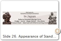 Slide 26. Appearance of Standard “Santa Claus” Form. Benign・Pudgy・Jovial・Magic Mallet・Rice Bales・Treasure Sack・Wish-Granting Jewel. Writes scholar Bernhard Scheid in a 2015 PMJS posting [brackets contain text inserted by Schumacher]: “As regards the modern iconography of Daikokuten (our ‘standard’ form, so to speak), I am not sure whether the Indian connection is not overstressed. Looking at the earliest Heian-era iconographic examples at Kongōrin-ji Temple [Slide 20] and Kanzeon-ji Temple [Slide 17], there are no traces of the tantric Mahākāla iconography [Slide 11], and even if Kongōrin-ji’s Daikoku has attributes of a Pure Land figure (rock, hankazō) and a protector (armour, staff → mallet), both figures have the air of a native Japanese peasant. I could very well imagine that this is actually a native kami [Japanese deity] from a Tendai or Shingon Buddhist perception, probably the Miwa deity [Miwa Daimyōjin 三輪大明神, aka Ōmononushi 大物主命, aka Ōkuninushi 大国主命, at sacred Mt. Miwa], where Ōkuninushi and Ōmononushi intersect [Slide 35]. In this regard, I tend to believe the legend that connects Saichō’s Daikokuten with Miwa [Daimyōjin]. While both statues mentioned above have stern expressions, this is completely in line with other early kami figures. And already in the [late] Kamakura period we encounter the jolly Daikokuten [Slide 27], again a native peasant. Mahākāla’s tantric iconography is added only later and modifies this figure [see Three-Faced Daikokuten Slide 29], but these traits are mostly lost in the classic fukujin [福神, fortune god, Santa Claus, Slide 27] representation of ‘our’ Daikokuten. Thus, I would say that the fukujin Daikokuten has its name in common with Mahākāla but only a few details of its appearance. The identification ‘Daikoku = Mahākāla (an Indian krodha deity)’ must be put into perspective, therefore, when we speak about the fukujin as opposed to the rare full-scale mikkyō [密教 or tantric/esoteric] icons of Mahākāla/Makakara. Rather, the native figure (indeed Ōkuninushi who, like Daikokuten, is also venerated at the Hie Sannō Shrine) is probably the ancestor of the fukujin and must not be treated as a later interpretation. Or is this too much Shintoized? As regards the original question about rice bales, we should not forget that rice was money. Daikokuten is standing or sitting on money, money that can be eaten.” For Iyanaga’s response, click here.