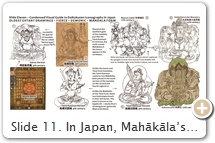Slide 11. In Japan, Mahākāla’s fierce forms never rose to prominence among the common folk. It was the benign Daikokuten that captured Japan’s religious energy. Even so, Mahākāla’s demonic forms are standard fare in esoteric artwork of the Womb World Mandala (Taizōkai 胎蔵界), including the Genzu 現図, Taizō Zuzō 胎蔵図像, and Taizō Kyūzuyō 胎蔵旧図様 versions. The Genzu entered Japan from China in the early 9th century. The other two, albeit older, arrived a few decades later but did not become widespread. Two different types of Mahākāla appear in these mandalas. In the Genzu, Mahākāla has 3 heads & 6 arms. This portrayal is based largely on the Issaikyō Ongi 一切經音義 (Sound and Meaning of All Sūtras), a Chinese text by central Asia monk Huìlín 慧琳 (737-820), T.54.2128.0366b14. In the Taizō Zuzō & Taizō Kyūzuyō, Mahākāla has 1 head and 2 arms. This form is not described in Chinese texts. All versions portray Mahākāla as fierce. SOURCES (last access August 2017):  (1) 19th-century image of Mahākāla copied from 9th-century Genzu (see Matsumoto, p. 107, no. 374). Depicted in north court with 3 heads/6 arms. Lower pair grasps sword; middle pair holds human & goat; upper pair an elephant skin. These attributes are described in the 11th-century Daikoku-Tenjin-Hō 大黒天神法, T.21.1287.0355b08. (2) 1194-CE copy of the 9th-century original – the latter was brought from China to Japan by monk Enchin 円珍 (814–891). See Taizō Zuzō TZ.2.2978.F239 (op. 277) & Nara Nat’l Museum (scroll two). (3) Taizō Kyūzuyō, TZ.2.2981.F195 (op. 560). Placed in south court; two similar forms appear in this mandala (see Ishida, p. 156). (4) Besson Zakki 別尊雑記, 12th C. CE. TZ.3.3007.F274 (op. 793) by Shingon monk Shinkaku 心覚  (1116-1180). Also see TZ.3.3008.F102 (op. 931) & TZ.1.2957.F28 (op. 886). (5) Taizō Kyūzuyō, TZ.2.2981.F62 (op. 518). Also see Ishida, p. 156. (6) Daihi Taizō Dai Mandara 大悲胎蔵大曼荼羅, TZ.1.2948.F374 (op. 845). (7) Kakuzenshō 覺禪抄, by Shingon monk Kakuzen 覚禅 (1143-1213), TZ.5.3022.F371 (op. 572).    