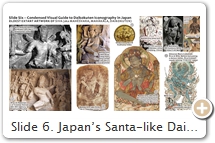 Slide 6. Japan’s Santa-like Daikokuten is a benign and utterly domesticated form of Hindu god Śiva. One of India’s “holy trinity” (creator / preserver / destroyer), Śiva presides over an endless cycle of destruction/rebirth. He is regarded as Hindu’s supreme lord. His many forms are echoed in his 1008 epithets. Identified long ago with RUDRA (2nd-millenium BCE Indic storm, rain, crop god), Śiva acquired his own identity by the 2nd C. BCE. Anthropomorphic images of Śiva first appear in coins of the 1st C. CE. In India, his symbols include an elephant skin, bull, snakes, skulls, & ashes. In Japan, his wrathful Buddhist forms (Mahêśvara, Mahākāla) retain this symbolism. In Japan, Śiva represents the pinnacle of the DEVA class of Hindu gods, who were subdued by the power of Buddhism & converted. Even Śiva needed vanquishing (see 8th C. CE Mahêśvara Subjugation Myth). Śiva’s humiliating conversion likely reflected “real” clashes between India’s Śaivic & Buddhist camps, but in later texts from China & Japan, Śiva’s flip-flop from obstructive Hindu god to benign Buddhist god was portrayed more didactically, suggesting the “non-opposition” of Buddhism with other faiths.  In the early 9th C., the deva were introduced to Japan via China as part of the esoteric Buddhist teachings brought back by Japanese monks Saichō 最澄 & Kūkai 空海. For the Japanese, these “Hindu” deva were considered Buddhist figures from the very beginning. SOURCES (last access August 2017). (1) 8 arms/1 head. Early prototype of Mahākāla’s mandala form (see Slide 11). Pix Hōbōgirin, Iyanaga (1994). More pix. (2) 8 arms/1 head. Pix India Heritage. (3) 8 arms/3 heads/bull. Pix Cultural China. (4) 4 arms/3 heads/female (Hāritī?) holding cup. In India, Hāritī/Mahākāla were paired by at least the 7th C. CE & installed in monestary kitchens to ensure ample food (Slide 23). Pix Ancient Khotan, Vol. 2, Stein, 1907. (5) 2 arms/3 heads/bull. Pix Okar. More coins. (6) 4 arms/3 heads (one female) / sits atop two bulls. Early prototype (perhaps) of 3-Faced Daikokuten (Slide 29). Pix British Museum. Also M.A. Stein. (7) 4 arms/3 heads/bull. Pix Pictures from History. (8) 4 arms/1 head. Snake on head suggests his role as Snake (Naga) King. Pix LACMA. (9) 6 arms/3 heads/bull. His sons below -- elephant-headed Gaṇeśa & Skanda (Slide 14). Pix Digital Dunhuang, Cave 285. More here & here. (10) Gōzanze (Vajrapāṇi / Vajrahūṃkara) subduing Daijizaiten (Śiva) & wife Uma. See 8th-C. CE text T.18.882.0372a01. Pix TZ.3.3006.F83 (op. 158). See too Shiva Exhibit (Philadelphia Museum of Art), Ruthless Compassion p. 200, TZ.5.3022.F317 (op. 326) &  TZ.5.3022.F319 (op. 328).  