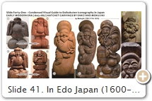 Slide 41. In Edo Japan (1600-1867), two itinerant monks – Enkū 円空 (1632-1695) & Mokujiki 木喰 (1718-1810) – revived a technique known as natabori 鉈彫 (hatchet carvings; popular in the 11th C; see Edo-Era Sculptors). Nearly all their icons were carved from a single block of wood (not hollowed out), giving their pieces a freshness that differed greatly from the refined works of traditional Buddhist sculpture. In modern Japan, their extant carvings are prized. Q & A SESSION. (Q): Why are there so many fanciful forms of jovial Daikokuten? (A): There are (almost) no canonical texts prescribing Daikokuten’s iconography (as there are for other Buddhist deities, especially those important to Esoteric Buddhism). Due to this (perhaps), artists had free rein to portray Daikokuten in myriad whimsical forms (this is the theory of Iyanaga Nobumi, b. 1948). By the Taishō era (1912-1926), collectors enjoyed an enormous range of Daikokuten forms (e.g., see INAX (Osaka) exhibit Ebisu & Daikoku: Lucky Gods with Cheerful Smiles ゑびす大黒展 - 笑顔の神さま, held in 2009. Over 300 statuettes of the two deities appeared, most from the Edo era. Order exhibit catalog. SOURCES (last access Sept. 2017): (1) Enkū Reference Library 中観音堂・羽島円空資料館, Hashima City, Gifu. Photo here. (2) 4th Exhibit of Nagoya Enkū Butsu Society 第４回名古屋円空仏の会の作品展, Nagoya Citizens Gallery, May 2015. (3) Enkū Reference Library, Gifu. Photo here. (4) Same source as Fig. 2. (5) Private collection, Inasachō 引佐町, Shizuoka. Photo here. (6) Inryū-ji Temple 蔭凉寺, Nantan, Kyoto. The temple claims Mokujiki carved 37 statues of Daikokuten in his life. This one was his last, they say, carved when he was 90. Photo here. (7) Sado Museum 佐渡博物館, Niigata. Photo here & here. (8) Mokujiki Kannon-dō Temple 小栗山木喰観音堂, Niigata. See Japan’s Buddhist Statues 日本の仏像 (#47, May 2008) & online. (9) Ibid.