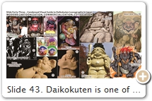 Slide 43. Daikokuten is one of Japan’s most widely recognized & cherished divinities. Artwork of the pot-bellied, jovial, human-like deity are everywhere, showing him alone, paired with Ebisu (Slide 34), or grouping him with Bishamonten & Benzaiten (Slides 28-29) or with the Seven Lucky Gods (Slide 31). As the god of wealth, luck, business success, marriage, and agriculture (rice, food, kitchen), he serves today as the mascot for countless commercial & religious groups (e.g., on cell-phone straps, toys, candy, temple/shrine amulets, votive tablets). His horrific Hindu/Buddhist origins – his “dark side” – has been largely stripped away & forgotten (albeit the dark side is still rarely shown in images of Mahākāla; see Fig. 13). In his utterly tamed modern form, Daikokuten is a harmless, charming, & comic character, one who travels long distances to bring happiness to all -- much akin to the West’s Santa Claus (benign, fat, bag of gifts). SOURCES (last access Sept. 2017): (1, 2, 3) Shusse Daikokuten 出世大黒天 (God of Worldly Success), Muromachi Era, Wood, H = 113 cm, Kiyomizu-dera 清水寺, Kyoto. Repaired 2007 by Kyoto Traditional Arts College 京都伝統工芸大学. See Asahi Shimbun (Sept. 5, 2007). The temple sells a Daikokuten cell-phone strap (Fig. 3). (4, 5) PC-created images based on extant Edo-era statues (e.g., Fig. 5 depicts statue in Slide 39, Fig. 7). By Muukufu. (6) Modern. Nagono ナゴノ & Mai-ame Kōbō まいあめ工房. (7) Modern. See Rakuten 楽天. (8) “Rub Me” Daikokuten 触る大黒天, Hase Dera, Kamakura. Late 20th C. “Rub Me” statues are well worn, as the faithful rub the statue (e.g., knees, arms), then rub the same part of their body, beseeching the deity to heal their ailments. Photo Author. (9) By Fujita Yō-oku 藤田燿憶 (b. 1955), H = 11.5 cm. Photo here. (10) Stone, H = 5 meters, late 20th C., Ryūgenzai Kudoku-en 龍源山功徳院, Yufu, Ōita. See YouTube. (11) Japan’s largest Daikokuten. Made 2005, H = 20 meters, 8.5 tons, Mt. Myōgi 妙義山, Nakanodake Shrine 中之嶽神社, Gunma. Shrine web site. (12) Modern tattoo of Sanmen Daikokuten (Slide 28). (13) Mahākāla. Modern, by Sotonomichi. Also see artist’s blog.   