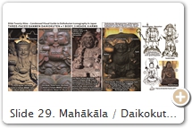 Slide 29. Mahākāla / Daikokuten’s (M/D) demonic form (Slides 11-15) never achieved the popularity of  his benign human form (Slides 16-21). Around the 16th C. CE, his demonic & benign forms were “reconnected” in a new configuration known as Sanmen Daikokuten (SMD) 三面大黒天, which fused three deities into one – M/D, Bishamonten 毘沙門天 (Skt = Vaiśravaṇa) & Benzaiten 弁才天 (Skt = Sarasvatī). This form is specific to Japan. Unknown who created it, but most legends involve Saichō 最澄 (767-822). See Slide 19 for legends. This form protects warriors & the three treasures (Buddha, Buddhist law, community of believers). It shares affinities with Kōjin 荒神 (fig. 6 above), Japan’s god of the kitchen fire. Today both are considered identical, for icons of SMD placed in kitchens are called Kōjin. By the Edo era, the main pillar of the home (often near the kitchen) was called Daikoku-bashira 大黒柱. SMD rose to popularity in the war-torn Muromachi era. Warlords Tokugawa Ieyasu 徳川家康 (1543–1616) & Toyotomi Hideyoshi 豊臣秀吉 (1537-1598) were said to be fervent believers in the deity, whose cult was likely created at Tendai’s Mt. Hiei to compete with Shingon deity Yashajin 夜叉神 (aka Matara 摩多羅; see also Slide 33), who consists of Shōten 聖天, Dakiniten 荼吉尼天 & Benzaiten 弁才天 [as described in the text Gyōki 御記 attributed to prince-monk Shūkaku 守覺 (1150-1202) T2493.78.0614a13. Learn more at DDB (login = guest). M/D is closely linked to all these deities. SOURCES (last access Sept. 2017): (1) Eishin-ji 英信寺, Tokyo. 1596 CE. Pix Schumacher. See temple placard. It says M/D is Benzaiten’s husband; that human-headed snake kami Ugajin 宇賀神 is M/D; and that kami Sannō 山王 at Mt. Hiei is M/D. (2, 3, 4) From へんな仏像 (Strange Buddhist Statues), Honda Fujio 本田不二雄, 2012. (2) Ibid. Hōsen-ji 賽泉寺, Tokyo. (3) Ibid. Daien-ji 大円寺, Tokyo. (4) Ibid. Daizōkyō-ji 大蔵経寺, Fuefuki, Yamanashi. (5, 6, 7) Butsuzō-zu-i 仏像図彙, Collected Illustrations of Buddhist Images. 1690 CE. (5) Ibid. (6) Ibid. Sanbō Kōjin 三宝荒神 (important to Shugendō 修験道 order). Like M/D, Kōjin comes in both fierce/gentle forms. (7) Ibid. Kojima Kōjin 小嶋荒神, who appeared in a dream of 11th-C. monk Shinkō 真興 (founder, Kojima-dera 子島寺, Nara). Snake appears below deity. (8) Koyasu Kōjin 子安荒神, Renkō-ji 蓮香寺, Nagano. 1543 CE, ICP. Female, holds babe, patron of easy childbirth, child rearing, lactating mothers. 16th-C. warrior Murakami Yoshikiyo 村上義清 (1501-1573) prayed to Kōjin when his wife had trouble conceiving. A child was born & he commissioned this icon. More photos.      