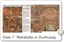 Slide 7. Mahākāla in Dunhuang, China. Says Matsushita Emi  in her MA paper (Ohio State U, 2001; advisor John Huntington), pp. 25-26; text abridged by Schumacher: “Mahākāla originated in India. His name is mentioned in several texts, including the Pali canon. Another mention of the figure is in the travel account of Chinese monk Yìjìng 義淨  (635–713), who witnessed the worship of Mahākāla in India. Yìjìng’s account [T.54.2125.0209 b21] is important evidence that Mahākāla’s cult existed in India, in the 7th century at the latest. However, there are NO extant examples of Mahākāla images found thus far from that time in India. The earliest images that have been found in India include stone sculpture dated to around the ninth century or slightly later. The Chinese inherited Mahākāla imagery from India through contingent geographical areas. The earliest image of Mahākāla is found in Dunhuang (China), dated to the first half of the 9th century (Fig. 1 above). Also, the Japanese Taizōkai Mandala 胎蔵界 contains the image of Mahākāla that Japanese monk Kūkai 空海 (774 - 835) brought from China to Japan in the early 9th century (Slide 11). Thus, the earliest images of Mahākāla are found in Dunhuang; in old mandalas still preserved in Japan; and in Yunnan (China), in the so-called “Long Scroll of Buddhist Images” from Nanzhao & Dali (Slide 8). SOURCES (last access August 2017): (1) International Dunhuang Project (IDP). Also see Stein painting, British Museum. (2) Catalog entitled “DUNHUANG. Centennial Commemoration of the Discovery of the Cave Library,” 2000, Morning Glory Publishers, China. Also see  University of Washington (Seattle). For more on the Long Scrolls, see  Esoteric Buddhism and the Tantras in East Asia , edited by Charles Orzech and Henrik Sørensen. Also see Megan Bryson’s Mahākāla Worship in the Dali Kingdom (937–1253).  