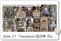 Slide 37. Tanokami 田の神 (Rice Paddy Kami). Icons of this fat dwarfish kami 神 (deity) are found throughout Japan, especially in Kyushu. The conflation of this land kami with Daikokuten occurred (probably) in the 17th century. Unclear who conceived him like this, but the fusion of the two is easily understood. After all, Daikokuten was already one of Japan’s most popular gods of the food crop and kitchen, hence wealth (rice was money in bygone days) – and his iconography had for centuries depicted him standing / sitting atop bales of rice. The resurrection & conflation of landlord kami Ōkuninushi (Slide 35) with Daikokuten in the 17th C. may have acted as a catalyst as well. Tanokami has many names, e.g., nōgami 農神 (kami of farming) or sakugami 作神 (kami of production). He is typically depicted as a peasant, wearing a farmer’s hat, holding a bowl, rice scoop (shamoji しゃもじ), or a pestle (surikogi すりこぎ). Details at Shinto Encyclopedia. He sometimes appears as a female or as a husband-wife pair (Fig. 1 & 2). He is also occasionally conflated with Ebisu (Slide 34). When viewed from the back, Tanokami icons from time to time depict a penis (symbol of fertility). SOURCES (last access Sept. 2017): (1) Sōtai Tanokami 双体田の神 (male/female pair). Stone, 1842, Ichikikushikino いちき串木野市, Kagoshima. Pix here & here. (2) Sōtai Tanokami. Stone, 1836, Niitomi Nishiyokoma 新富西横間, Kagoshima. Pix #2 Here. (3) Stone, H = 118 cm, 1847, Shibushi 志布志市, Kagoshima. Pix #3 here. (4) Tanokami (aka Tanokansa たのかんさあ). Painted Stone, H = 44 cm, Kagoshima. Pix from Shinto Encyclopedia. (5) Stone, 1644, oldest statue of Tanokami in Japan. Yokogawa-chō 横川町, Kirishima 霧島市, Kagoshima. Photo #5 here. (6) Painted Stone, 1780, So-o 曽於市, Ōkawara 大川原, Kagoshima. Photo #6 here. (7) Stone, modern, Chiyonosono Sake Brewery, Yamaga, Kumamoto. Photo Author. (8) Kirishima 霧島市, Kagoshima. Looks like Daikokuten but holds rice scoop instead of magic mallet. Photo #8 here. (9) Stone, 1731, Nejimekawakita ねじめかわきた, Kagoshima. Photo #9 here. (10) Stone, modern, Mutabaru 牟田原, Kitanishikata 北西方, Miyazaki. Photo #10 here. (11) Seal of Tanohara Daikokuten 田ノ原大黒天, 2008. This form is enshrined at Mt. Ontake 御岳山, Gunma. Photo Ichida Masataka & Shinto Encyclopedia. (12) Same source as Fig. 7. Click here for more photos.   
